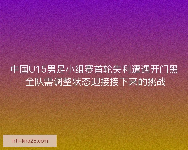 中国U15男足小组赛首轮失利遭遇开门黑 全队需调整状态迎接接下来的挑战